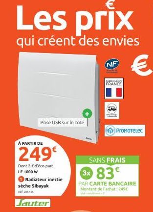 Les prix  qui créent des envies  Prise USB sur le côté  À PARTIR DE  249€  Dont 2 € d'éco-part. LE 1000 W  Radiateur inertie sèche Sibayak  RE: 285745  Jauter  NF  FABRIQUE IN FRANCE  SANS FRAIS  €  P