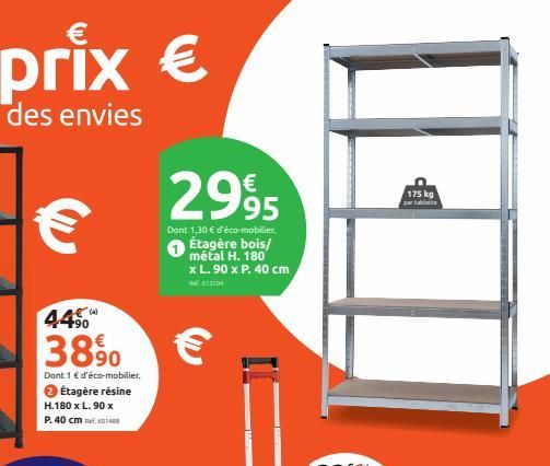 445  3890  Dont 1 € d'éco-mobilier. ✪ Étagère résine H.180 x L.90 x  P. 40 cm 40148  2995  Dont 1,30 € d'éco-mobilier. Étagère bois/ métal H. 180 x L.90 x P. 40 cm  813204  €  175 kg partabatte 