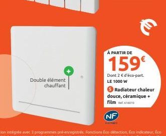 Double élément chauffant  €  À PARTIR DE  159€  Dont 2 € d'éco-part. LE 1000 W  Radiateur chaleur douce, céramique + Film  NF 