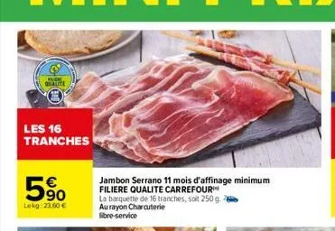 qualite  les 16 tranches  90 lekg: 23.60 €  jambon serrano 11 mois d'affinage minimum filiere qualite carrefour  la barquette de 16 tranches, soit 250 g. au rayon charcuterie libre-service 