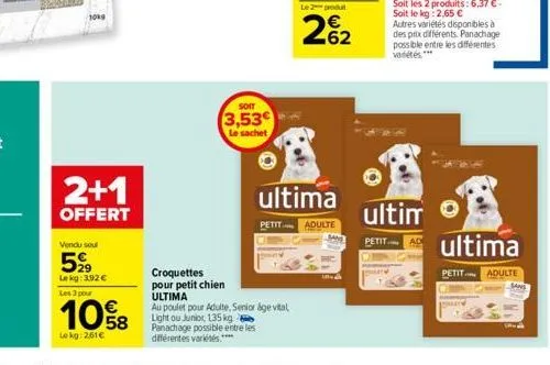 2+1  offert  vendu seul  599  le kg: 3.92 € les 3 pour  10%8  lokg: 2,61€  soit  3,53€  le sachet  croquettes pour petit chien  ultima  au poulet pour adulte, senior age vital light ou junior, 135 kg 