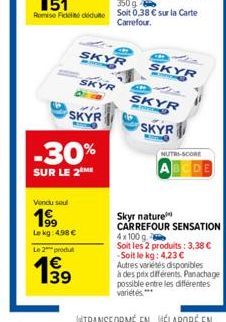 Vendu seul  199  Le kg: 498 €  -  Le 2 produ  € 139  SKYR  SKYR  SKYR  -30%  SUR LE 2 ME  E  SKYR  SKYR  SKYR  NUTRI-SCORE  Skyr nature  CARREFOUR SENSATION 4x100 g. Soit les 2 produits: 3,38 € -Soit 