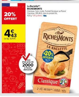 20% OFFERT  443  €  Le kg: 879 €  La Raclette  RICHESMONTS  ous  étes près de  2000  à l'avoir demandé  Classique, Sans croute, Fuméel Classique ou Poivre Classique, 26% M.G dans le produit fini, 420 