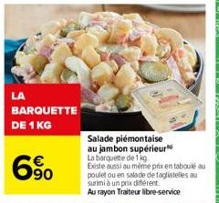 LA  BARQUETTE DE 1 KG  90  Salade  piémontaise au jambon supérieur  La barquette de 1 kg. Existe aussi au même prix en taboulé au poulet ou en salade de tagliatelles au surimi à un prix différent.  Au
