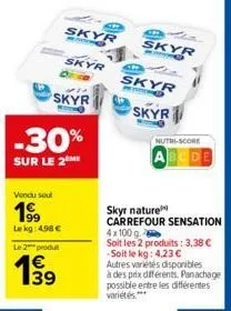 vendu seul  199  le kg: 498 €  -  le 2 produ  € 139  skyr  skyr  skyr  -30%  sur le 2 me  e  skyr  skyr  skyr  nutri-score  skyr nature  carrefour sensation 4x100 g. soit les 2 produits: 3,38 € -soit 