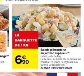 la  barquette de 1 kg  90  salade  piémontaise au jambon supérieur  la barquette de 1 kg. existe aussi au même prix en taboulé au poulet ou en salade de tagliatelles au surimi à un prix différent.  au