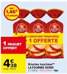 SOIT  1,46€  Le paquet  1 PAQUET  OFFERT  Fournée  € +38  Lokg:2.92 €  Fournee  Fournee  DE 3 BRIOCHES TRANCHÉES  1 OFFERTE  Brioches tranchées LA FOURNEE DOREE 2x 500 g 500 g offerts. 