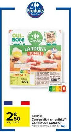 2650  €  Le kg:8,33 €  Produits  Carrefour  QUI BON! Classic  LOT DE 2 Pit  300g  LARDONS FUMES  SANS  NITRITE  20  1509  NUTRI-SCORE  ABCDE  Lardons  Conservation sans nitrite  CARREFOUR CLASSIC Natu