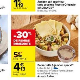 -30%  DE REMISE IMMÉDIATE  5%  Lekg: 18,44 €  € +13  Lebol  Lekg: 12.91 €  Jambon cuit supérieur sans couenne Recette Originale MADRANGE Existe aussi en fumé  Bol raclette & jambon speck Le bol de 320