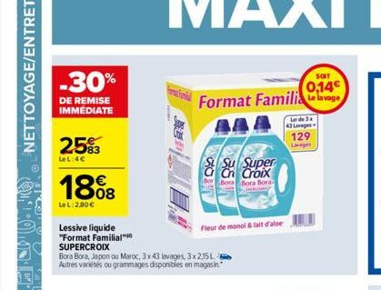 -30%  DE REMISE IMMÉDIATE  25%3  LeL:4€  1808  Le L:2,80€  Lessive liquide "Format Familial" SUPERCROIX  Bora Bora, Japon ou Maroc, 3x43 lavages, 3x2,15L Autres variétés ou grammages disponibles en ma