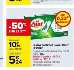 Vendu soul  10%  Lekg 14,82 €  Le 2 produ  524  -50% CHAT  SUR LE 2  Lessive tablettes Power Bars LE CHAT  Original ou Souffle de Fraicheur, par 24, 708g. Soit les 2 produits: 15,73 € - Soit le kg: 11