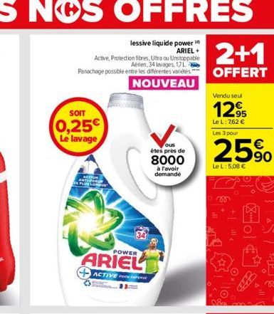 SOIT  0,25€ Le lavage  ACTION PLUS LON  34  POWER  ARIEL  ACTIVE P  ous  étes près de  8000  à l'avoir demande  2+1  OFFERT  Vendu seul  12,95  Le L: 7,62 € Les 3 pour  25%  Le L: 5,08 €  ill  Fo 