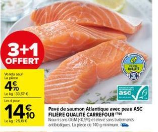 3+1  OFFERT  Vendu seul La pièce  4%  Le kg: 33.57 € Les 4 pour  14%  Le kg: 25.8 €  Pavé de saumon Atlantique avec peau ASC FILIÈRE QUALITÉ CARREFOUR  asc  Nourrisans OGM (<0,9%) et élevé sans traite