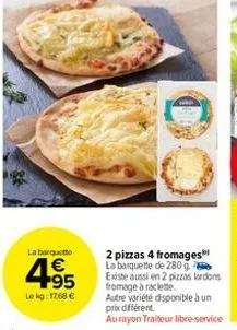 la barquette  4.95  €  le kg: 1768 €  2 pizzas 4 fromages la banquette de 280 g existe aussi en 2 pizzas lardons fromage à raclette.  autre variété disponible à un prix différent  aurayon traiteur lib