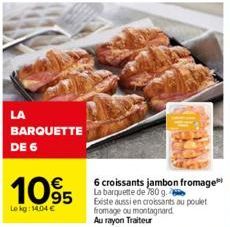 LA  BARQUETTE DE 6  1095  Le kg: 14.04 €  6 croissants jambon fromage La barquette de 780 g.  Existe aussi en croissants au poulet fromage ou montagnard Au rayon Traiteur 