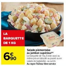 LA  BARQUETTE  DE 1 KG  6%  Salade piémontaise au jambon supérieur La barquette de 1kg. Existe aussi au même prix en taboulé au poulet ou en salade de tagliatelles au surimi. Au rayon Traiteur libre-s