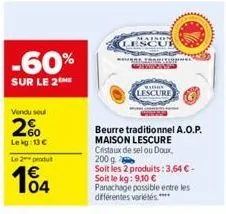 -60%  sur le 2the  vendu soul  2%  lekg: 13 €  le 2 produ  104  lescur  beurre traditionnel a.o.p.  maison lescure cristaux de sel ou doux, 200 g  soit les 2 produits: 3,64 € - soit le kg: 9,10 € pana
