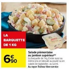 la  barquette  de 1 kg  6%  salade piémontaise au jambon supérieur la barquette de 1kg. existe aussi au même prix en taboulé au poulet ou en salade de tagliatelles au surimi. au rayon traiteur libre-s