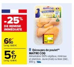 -25%  DE REMISE IMMÉDIATE  6%  Lekg: 8,63 €  517  €  Lekg: 6,46 €  Maitre CoQ  MAIS  Découpes de poulet MAITRE COO Alimentation 100% végétaux, minéraux et vitamines. Jaune (mais) ou blanc (bk). 800 g 