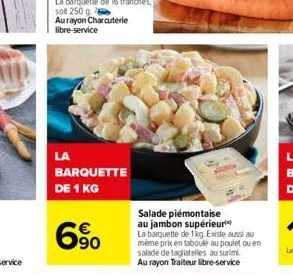 la  barquette  de 1 kg  6%  salade piémontaise au jambon supérieur la barquette de 1kg. existe aussi au même prix en taboulé au poulet ou en salade de tagliatelles au surimi. au rayon traiteur libre-s