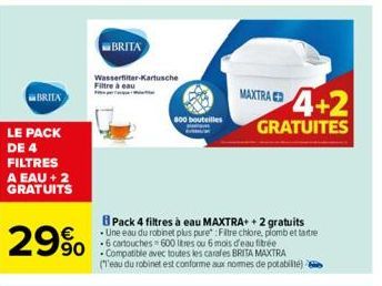 BRITA  LE PACK DE 4 FILTRES A EAU + 2 GRATUITS  29%  BRITA  Wasserfilter-Kartusche Filtre à eau  800 bouteilles  MAXTRA  4+2  GRATUITES  Pack 4 filtres à eau MAXTRA+ + 2 gratuits Une eau du robinet pl