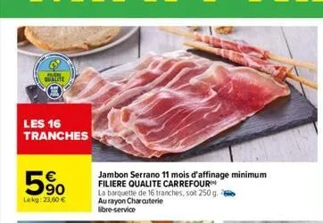 qualite  les 16 tranches  90 lekg: 23.60 €  jambon serrano 11 mois d'affinage minimum filiere qualite carrefour  la barquette de 16 tranches, soit 250 g. au rayon charcuterie libre-service 