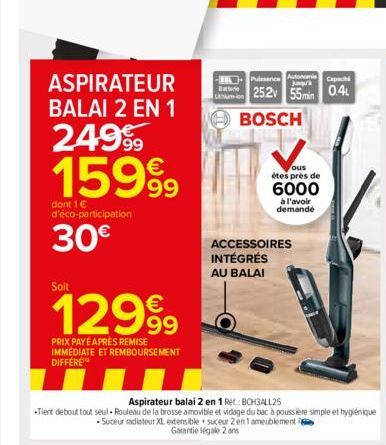 ASPIRATEUR BALAI 2 EN 1  249⁹9 15999  dont 1 € d'éco-participation  30€  Soit  12999  PRIX PAYÉ APRÈS REMISE IMMEDIATE ET REMBOURSEMENT DIFFERE  Batterie  Puissance Autonom  25.2v 55min 0.4  BOSCH  ou