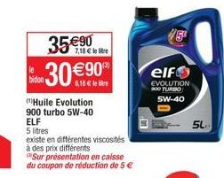 7,18 € lli  35 €90 30 €900  6,18 € le  bidon  Huile Evolution 900 turbo 5W-40 ELF  5 litres  existe en différentes viscosités  à des prix différents  Sur présentation en caisse du coupon de réduction 