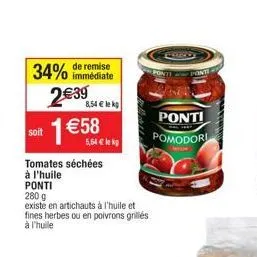 34%  de remise immédiate  2€39  soit 1 €58  8,54€ lek  tomates séchées  à l'huile  5,64 € k  ponti  280 g  existe en artichauts à l'huile et fines herbes ou en poivrons grillés à l'huile  ponti  pomod