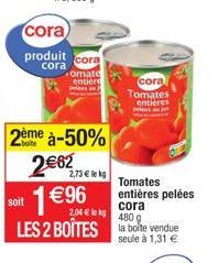 cora  produit  cora  2ème à-50%  2€62  1€96  cora  omate entière pels a  2,73 € le kg  soit  cora  2,04 € kg  480 g  LES 2 BOÎTES la boite vendue  seule à 1,31 €  cora Tomates  entières  Tomates entiè