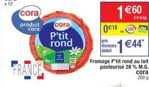 cora  produit  cora  france  cora  p'tit rond  0 €16  prix eurocora déduit  supe  fromage p'tit rond au lait pasteurisé 28 % m.g.  1€44*  cora  200 g 
