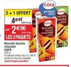 2+1 offert  4€44  2€96  soit  les 3 paquets biscuits fourrés chocolat cora  225 g  le paquet vendu seul à 1,48 € existe en fourrés noisette (panachage possible)  cora  bi  6,58 € lekg the  cora  produ