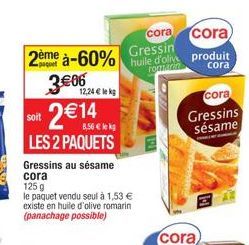 cora  2ème à-60% Gressin  3€06  soit  2  5,56 € lekg  LES 2 PAQUETS  12,24 € lek  Gressins au sésame cora  125 g  le paquet vendu seul à 1,53 € existe en huile d'olive romarin (panachage possible)  co