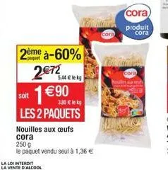 soit  2ème à-60%  2€72  1 €90  3,80 € lekg  les 2 paquets  5,44 € lekg  nouilles aux œufs cora  250 g  le paquet vendu seul à 1,36 €  cora les h  cora  produit cora 