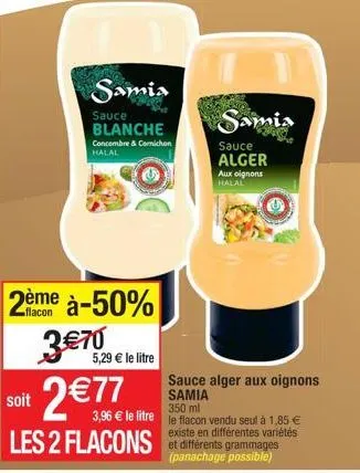 soit  samia  sauce blanche  concombre & comichon halal  2ème à-50%  flacon  3 €70  5,29 € le litre  2 €77  les 2 flacons  aux oignons halal  samia  sauce alger  sauce alger aux oignons samia  350 ml  