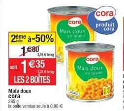 2ème à-50% 1€80 soit 1€35  3,16 € lekg  2,37 € lekg  les 2 boîtes  mais doux  cora  285 g  la boîte vendue seule à 0,90 €  cora  mais doux en graim  cora  mais doux  en grains  cora  produit  cora  