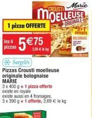 les 4 pizzas  1 pizza offerte  5€75  surgelés  pizzas crousti moelleuse originale bolognaise marie  3,59 € lekg  3 x 400 g + 1 pizza offerte existe en royale  existe aussi en 4 fromages, 3 x 390 g + 1