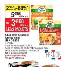 2ème à-68%  5€58  soit  9,20 € lekg  les 2 paquets  allumettes de poulet  fumées halal  3 €68  13,95 € lek  isla délice  2 x 100 g  le paquet vendu seul à 2,79 €  existe en lardons de poulet nature ou