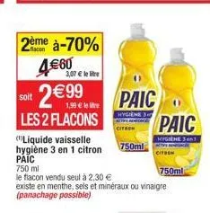 2ème à-70%  4€60  3,07 € le litre  soit 2€99  les 2 flacons  1,99 € le lire  paic  hygiene 3  citron  750ml  (liquide vaisselle hygiène 3 en 1 citron paic 750 ml  le flacon vendu seul à 2,30 €  existe