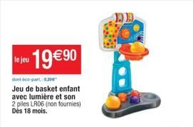le jeu 19€90  dont de part, 0,20€  Jeu de basket enfant avec lumière et son 2 piles LR06 (non fournies) Dès 18 mois.  