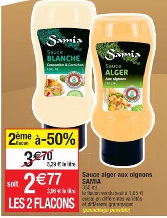 soit  Samia  Sauce BLANCHE  Concombre & Comichon HALAL  2ème à-50%  flacon  3 €70  5,29 € le litre  2 €77  LES 2 FLACONS  Aux oignons HALAL  Samia  Sauce ALGER  Sauce alger aux oignons SAMIA  350 ml  