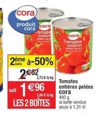 cora  produit  cora  2ème à-50%  2€62  1€96  cora  omate entière pels a  2,73 € le kg  soit  cora  2,04 € kg  480 g  les 2 boîtes la boite vendue  seule à 1,31 €  cora tomates  entières  tomates entiè