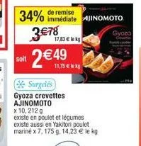 soit  34% 3€78  17,83 € lekg  de remise  immédiate ajinomoto  2 €49  11,75 € le kg  surgelés  gyoza crevettes ajinomoto  x 10, 212 g  existe en poulet et légumes  existe aussi en yakitori poulet marin