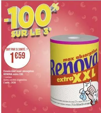 soit par 3 l'unité:  1659  essuie-tout maxi absorption renova extra xxl  i rouleau  -100%  sur le 3  autres variétés disponibles l'unité: 2€38  extra  max absorption  xxl  23x200 