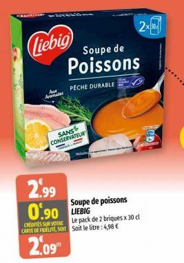 Liebig Soupe de  Aromates  SANS CONSERVATEUR  2.99  0.90 LIEBIG  CREDITES SUR VOTRE CARTE DE FIDELITE, SOIT  2.09  Poissons  PECHE DURABLE  Soupe de poissons  Le pack de 2 briques x 30 cl Soit le litr