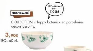 NOUVEAUTÉ  COLLECTION <Happy botanic» en porcelaine décors assortis.  3,90€ BOL 60 cl.  Sélectionné  pour vous  