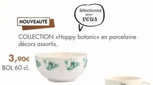 nouveauté  collection <happy botanic» en porcelaine décors assortis.  3,90€ bol 60 cl.  sélectionné  pour vous  