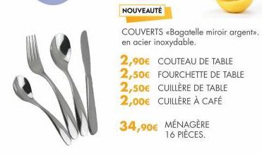 NOUVEAUTÉ  COUVERTS «Bagatelle miroir argent». en acier inoxydable.  2,90€ COUTEAU DE TABLE 2,50€ FOURCHETTE DE TABLE 2,50€ CUILLÈRE DE TABLE 2,00€ CUILLÈRE À CAFÉ  34,90€ MÉNAGÈRE  16 PIÈCES. 