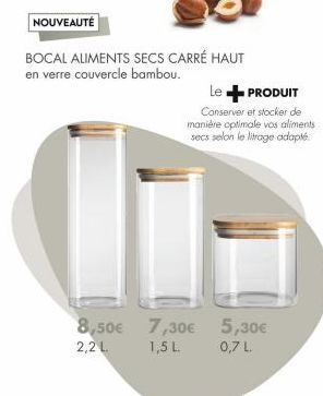 NOUVEAUTÉ  BOCAL ALIMENTS SECS CARRÉ HAUT en verre couvercle bambou.  8,50€ 2,2 L  7,30€ 1,5 L.  Le + PRODUIT  Conserver et stocker de  manière optimale vos aliments secs selon le litrage adapté.  5,3