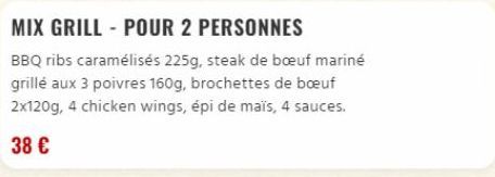 MIX GRILL - POUR 2 PERSONNES  BBQ ribs caramélisés 225g, steak de bœuf mariné grillé aux 3 poivres 160g, brochettes de bœuf 2x120g, 4 chicken wings, épi de maïs, 4 sauces.  38 € 